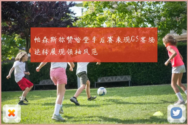 帕森斯称赞哈登季后赛表现G5客场逆转展现领袖风范