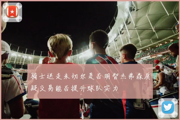 骑士送走米切尔是否明智杰弗森质疑交易能否提升球队实力