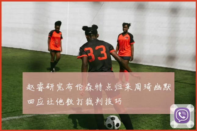 赵睿研究布伦森特点归来周琦幽默回应让他教打裁判技巧