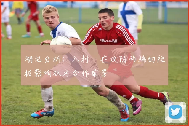 湖记分析：八村塁在攻防两端的短板影响双方合作前景