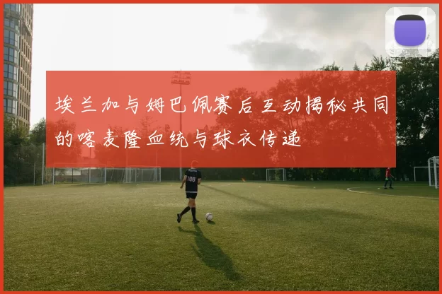 埃兰加与姆巴佩赛后互动揭秘共同的喀麦隆血统与球衣传递