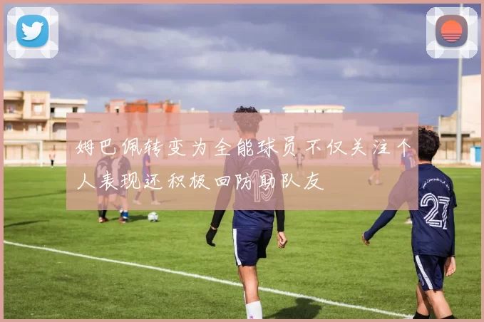 姆巴佩转变为全能球员不仅关注个人表现还积极回防助队友