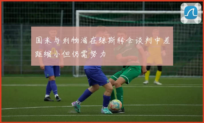 国米与利物浦在琼斯转会谈判中差距缩小但仍需努力