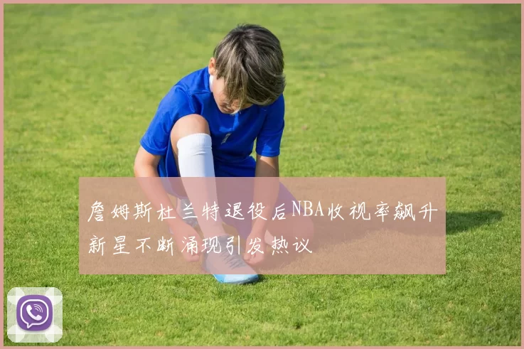 詹姆斯杜兰特退役后NBA收视率飙升新星不断涌现引发热议