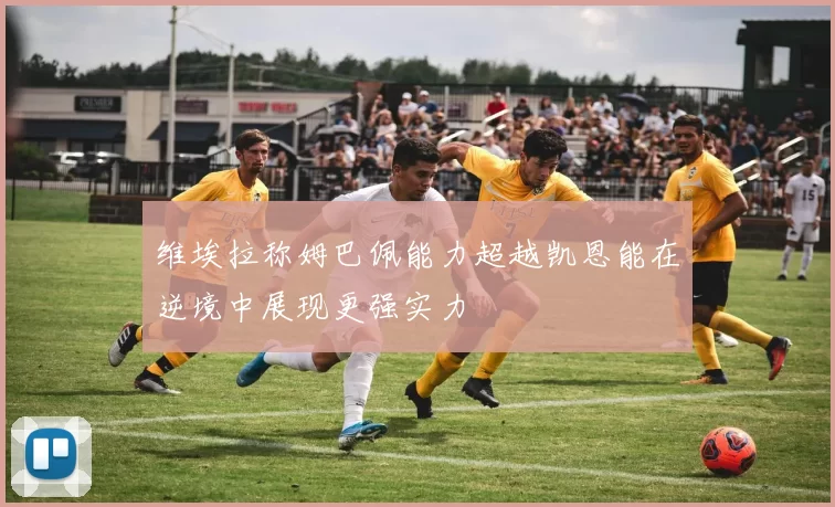 维埃拉称姆巴佩能力超越凯恩能在逆境中展现更强实力