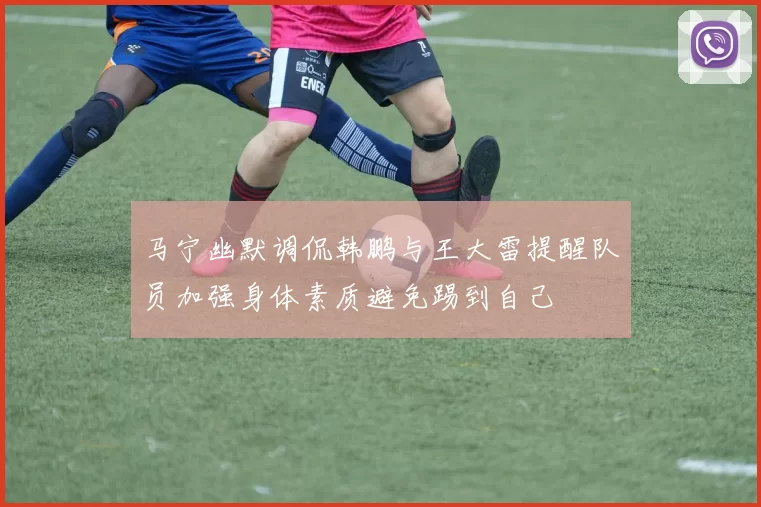 马宁幽默调侃韩鹏与王大雷提醒队员加强身体素质避免踢到自己