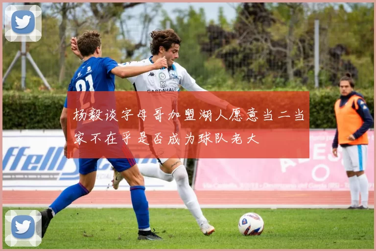 杨毅谈字母哥加盟湖人愿意当二当家不在乎是否成为球队老大