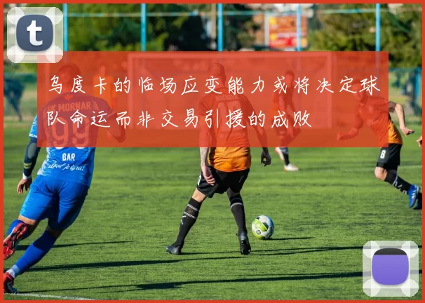 乌度卡的临场应变能力或将决定球队命运而非交易引援的成败