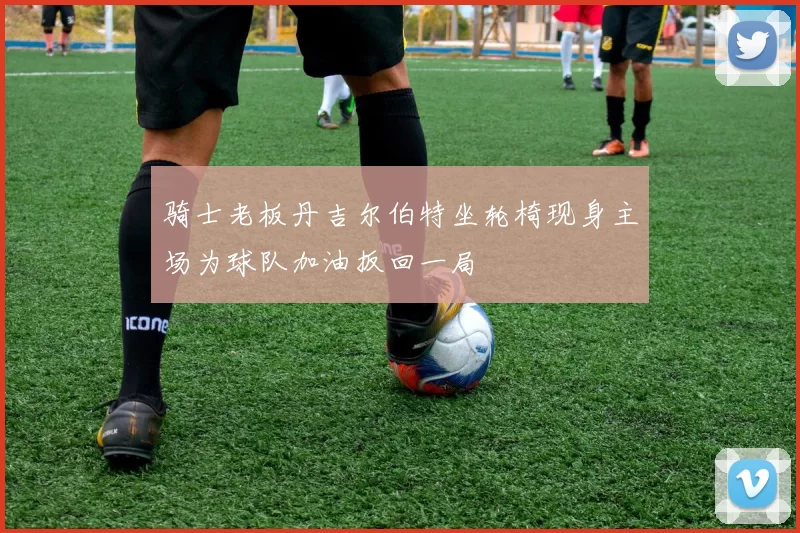 骑士老板丹吉尔伯特坐轮椅现身主场为球队加油扳回一局