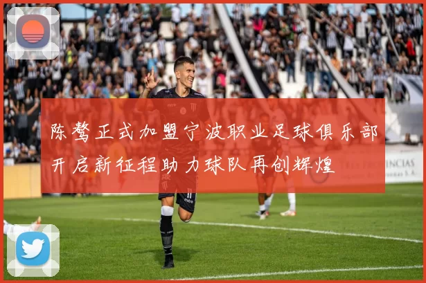 陈骜正式加盟宁波职业足球俱乐部开启新征程助力球队再创辉煌