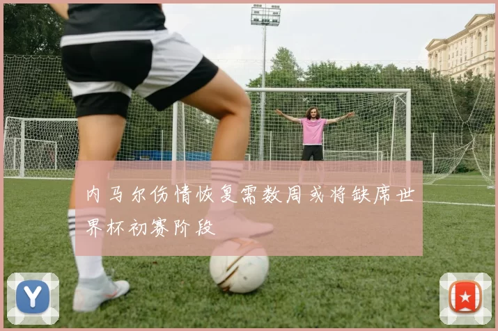 内马尔伤情恢复需数周或将缺席世界杯初赛阶段