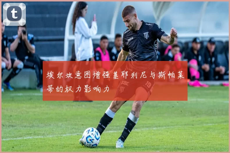埃尔坎意图增强基耶利尼与斯帕莱蒂的权力影响力